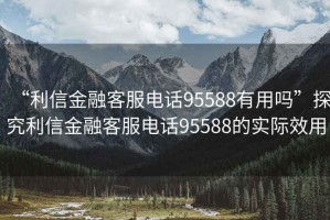 “利信金融客服電話95588有用嗎”探究利信金融客服電話95588的實際效用