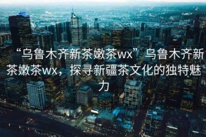 “烏魯木齊新茶嫩茶wx”烏魯木齊新茶嫩茶wx，探尋新疆茶文化的獨(dú)特魅力