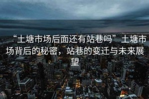 “土塘市場(chǎng)后面還有站巷嗎”土塘市場(chǎng)背后的秘密，站巷的變遷與未來(lái)展望
