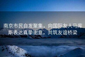 南京市民自發(fā)聚集，向國際友人馬庫斯表達(dá)真摯謝意，共筑友誼橋梁