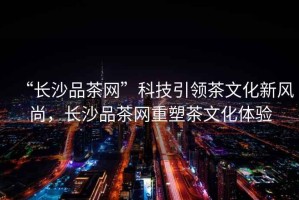 “長(zhǎng)沙品茶網(wǎng)”科技引領(lǐng)茶文化新風(fēng)尚，長(zhǎng)沙品茶網(wǎng)重塑茶文化體驗(yàn)