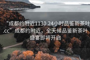 “成都約附近1130.24小時品鑒新茶葉.cc”成都約附近，全天候品鑒新茶葉盛宴即將開啟