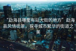 “勐?？h哪里有站大街的地方”勐?？h風(fēng)情街景，探尋城市繁華的街道之美