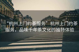 “杭州上門約茶服務(wù)”杭州上門約茶服務(wù)，品味千年茶文化的獨(dú)特體驗(yàn)