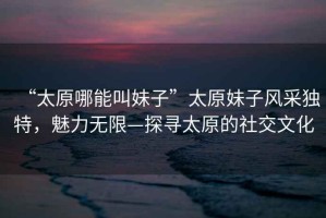 “太原哪能叫妹子”太原妹子風(fēng)采獨(dú)特，魅力無(wú)限—探尋太原的社交文化