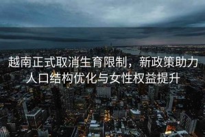 越南正式取消生育限制，新政策助力人口結(jié)構(gòu)優(yōu)化與女性權(quán)益提升