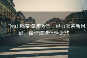 “昆山喝茶海選微信”昆山喝茶新風(fēng)尚，微信海選體驗(yàn)之旅