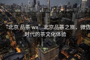 “北京 品茶 wx”北京品茶之旅，微信時代的茶文化體驗