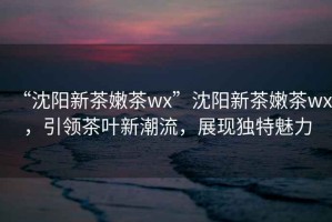 “沈陽新茶嫩茶wx”沈陽新茶嫩茶wx，引領(lǐng)茶葉新潮流，展現(xiàn)獨特魅力