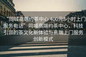 “同城高端約茶中心 400元3小時(shí)上門服務(wù)電話”同城高端約茶中心，科技引領(lǐng)的茶文化新體驗(yàn)與高端上門服務(wù)創(chuàng)新模式