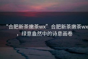 “合肥新茶嫩茶wx”合肥新茶嫩茶wx，綠意盎然中的詩意畫卷