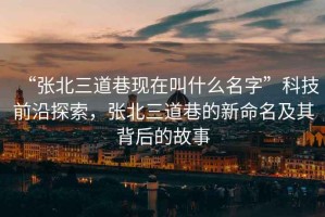 “張北三道巷現(xiàn)在叫什么名字”科技前沿探索，張北三道巷的新命名及其背后的故事