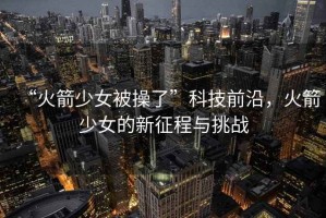 “火箭少女被操了”科技前沿，火箭少女的新征程與挑戰(zhàn)