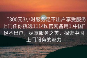 “300元3小時(shí)服務(wù)足不出戶享受服務(wù)上門任你挑選1114b.官網(wǎng)備用1.中國”足不出戶，盡享服務(wù)之美，探索中國上門服務(wù)的魅力