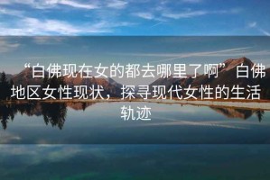 “白佛現(xiàn)在女的都去哪里了啊”白佛地區(qū)女性現(xiàn)狀，探尋現(xiàn)代女性的生活軌跡