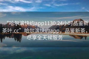 “哈爾濱快約app1130.24小時(shí)品鑒新茶葉.cc”哈爾濱快約app，品鑒新茶，盡享全天候服務(wù)
