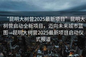 “昆明大樹(shù)營(yíng)2025最新項(xiàng)目”昆明大樹(shù)營(yíng)啟動(dòng)全新項(xiàng)目，邁向未來(lái)城市藍(lán)圖—昆明大樹(shù)營(yíng)2025最新項(xiàng)目啟動(dòng)儀式報(bào)道