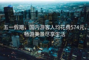 五一假期，國內(nèi)游客人均花費574元，暢游美景盡享生活
