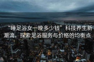 “睡足浴女一晚多少錢”科技養(yǎng)生新潮流，探索足浴服務(wù)與價格的均衡點