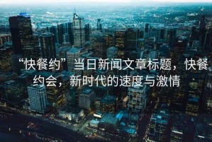“快餐約”當(dāng)日新聞文章標(biāo)題，快餐約會，新時代的速度與激情