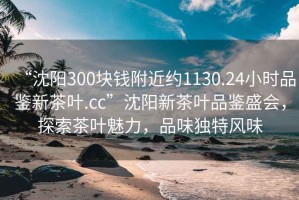 “沈陽(yáng)300塊錢附近約1130.24小時(shí)品鑒新茶葉.cc”沈陽(yáng)新茶葉品鑒盛會(huì)，探索茶葉魅力，品味獨(dú)特風(fēng)味