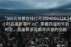 “300元快餐在線打開2024DD1124.24小時(shí)品鑒新茶葉.cc”茶香四溢的午后時(shí)光，品鑒新茶與都市風(fēng)景的交融