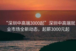 “深圳中高端3000起”深圳中高端就業(yè)市場(chǎng)全新動(dòng)態(tài)，起薪3000元起