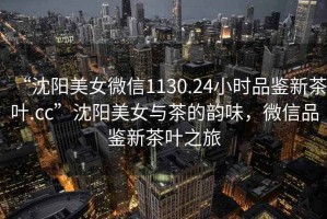“沈陽美女微信1130.24小時品鑒新茶葉.cc”沈陽美女與茶的韻味，微信品鑒新茶葉之旅