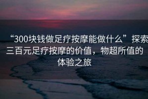 “300塊錢做足療按摩能做什么”探索三百元足療按摩的價(jià)值，物超所值的體驗(yàn)之旅