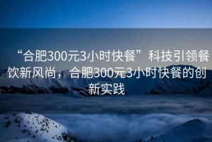 “合肥300元3小時快餐”科技引領(lǐng)餐飲新風尚，合肥300元3小時快餐的創(chuàng)新實踐