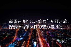 “新疆在哪可以玩維女”新疆之旅，探索維吾爾女性的魅力與風(fēng)情