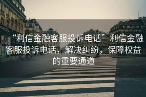 “利信金融客服投訴電話”利信金融客服投訴電話，解決糾紛，保障權(quán)益的重要通道