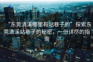 “東莞清溪哪里有站巷子的”探索東莞清溪站巷子的秘密，一份詳盡的指南