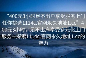 “400元3小時足不出戶享受服務(wù)上門任你挑選1114c.官網(wǎng)永久地址1.cc”400元3小時，足不出戶享受多元化上門服務(wù)—探索1114c.官網(wǎng)永久地址1.cc的魅力