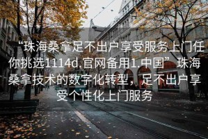 “珠海桑拿足不出戶享受服務(wù)上門(mén)任你挑選1114d.官網(wǎng)備用1.中國(guó)”珠海桑拿技術(shù)的數(shù)字化轉(zhuǎn)型，足不出戶享受個(gè)性化上門(mén)服務(wù)