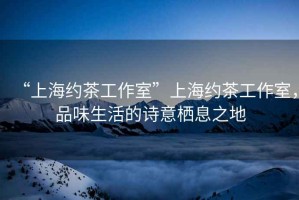 “上海約茶工作室”上海約茶工作室，品味生活的詩(shī)意棲息之地