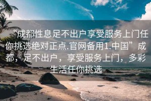 “成都性息足不出戶享受服務(wù)上門任你挑選絕對(duì)正點(diǎn).官網(wǎng)備用1.中國(guó)”成都，足不出戶，享受服務(wù)上門，多彩生活任你挑選