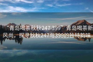 “青島喝茶秋秋247 399”青島喝茶新風尚，探尋秋秋247與399的獨特韻味