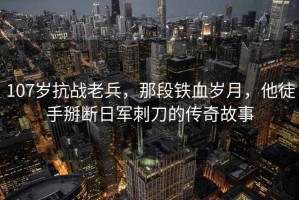 107歲抗戰(zhàn)老兵，那段鐵血歲月，他徒手掰斷日軍刺刀的傳奇故事