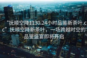 “撫順空降1130.24小時品鑒新茶葉.cc”撫順空降新茶葉，一場跨越時空的品鑒盛宴即將開啟