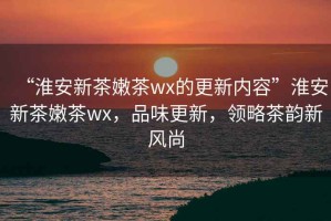 “淮安新茶嫩茶wx的更新內(nèi)容”淮安新茶嫩茶wx，品味更新，領(lǐng)略茶韻新風(fēng)尚