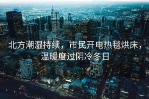 北方潮濕持續(xù)，市民開電熱毯烘床，溫暖度過陰冷冬日