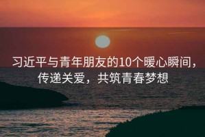 習(xí)近平與青年朋友的10個暖心瞬間，傳遞關(guān)愛，共筑青春夢想