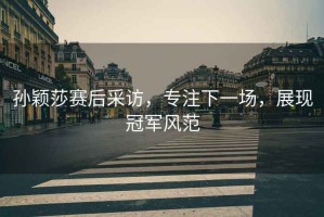 孫穎莎賽后采訪，專注下一場，展現(xiàn)冠軍風范