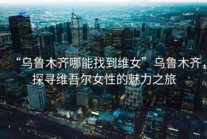“烏魯木齊哪能找到維女”烏魯木齊，探尋維吾爾女性的魅力之旅
