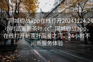 “同城約戰(zhàn)app在線打開(kāi)20241124.24小時(shí)品鑒新茶葉.cc”同城約戰(zhàn)app，在線打開(kāi)新茶葉品鑒之門(mén)，24小時(shí)不間斷服務(wù)體驗(yàn)