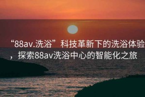 “88av.洗浴”科技革新下的洗浴體驗，探索88av洗浴中心的智能化之旅
