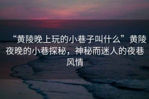 “黃陵晚上玩的小巷子叫什么”黃陵夜晚的小巷探秘，神秘而迷人的夜巷風(fēng)情