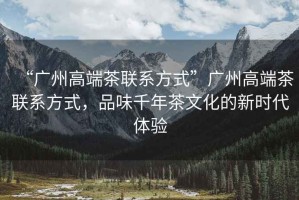 “廣州高端茶聯(lián)系方式”廣州高端茶聯(lián)系方式，品味千年茶文化的新時代體驗