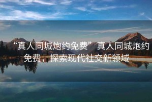“真人同城炮約免費(fèi)”真人同城炮約免費(fèi)，探索現(xiàn)代社交新領(lǐng)域